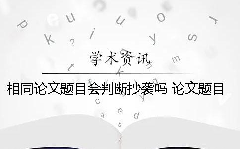 相同論文題目會判斷抄襲嗎 論文題目相同思路相同算抄襲嗎