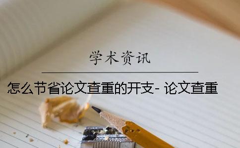 怎么節(jié)省論文查重的開(kāi)支- 論文查重怎么還有自己的